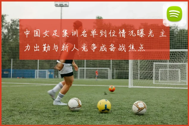 中国女足集训名单到位情况曝光 主力出勤与新人竞争成备战焦点