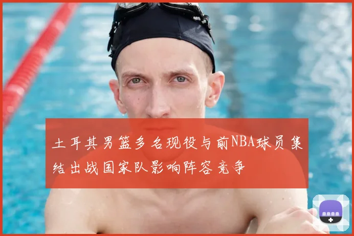 土耳其男篮多名现役与前NBA球员集结出战国家队影响阵容竞争