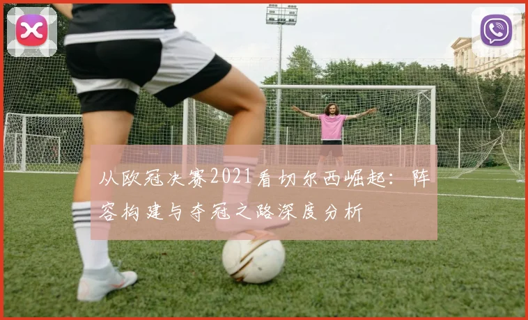 从欧冠决赛2021看切尔西崛起：阵容构建与夺冠之路深度分析