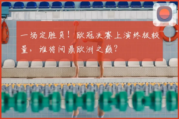 一场定胜负！欧冠决赛上演终极较量，谁将问鼎欧洲之巅？