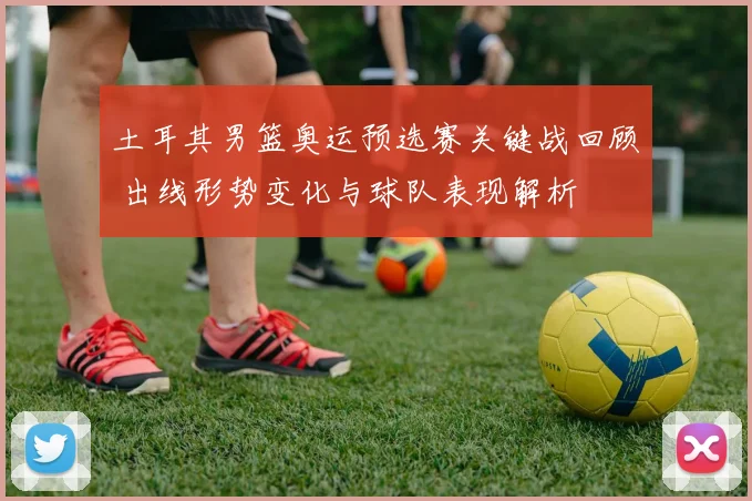 土耳其男篮奥运预选赛关键战回顾 出线形势变化与球队表现解析