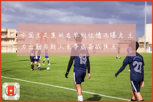 中国女足集训名单到位情况曝光 主力出勤与新人竞争成备战焦点
