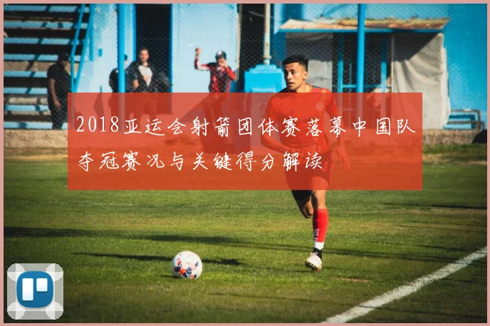 2018亚运会射箭团体赛落幕中国队夺冠赛况与关键得分解读