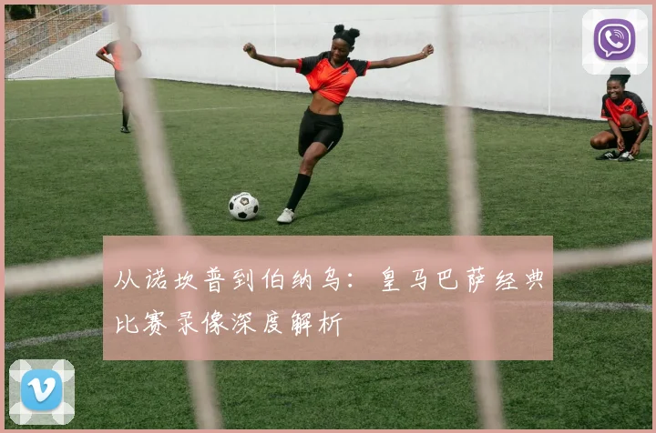 从诺坎普到伯纳乌：皇马巴萨经典比赛录像深度解析