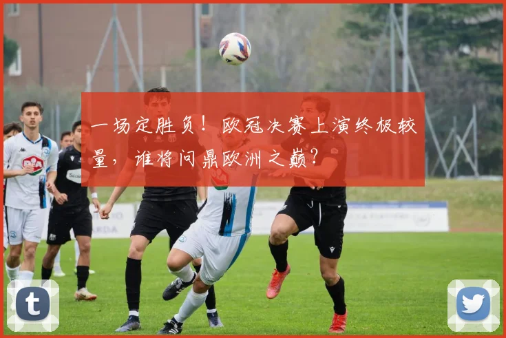 一场定胜负！欧冠决赛上演终极较量，谁将问鼎欧洲之巅？