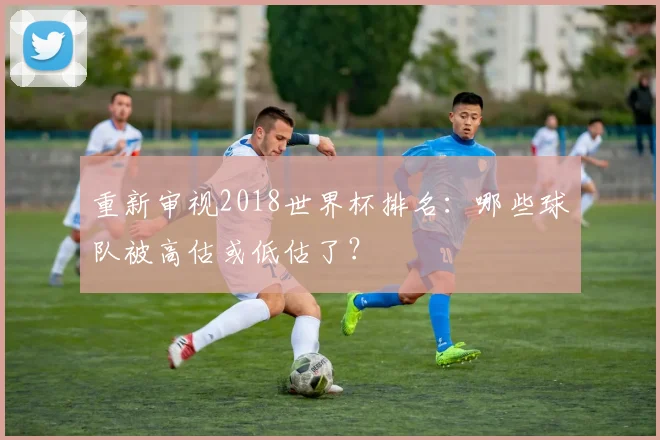 重新审视2018世界杯排名：哪些球队被高估或低估了？