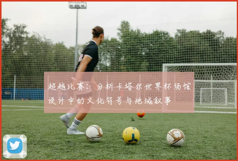 超越比赛：分析卡塔尔世界杯场馆设计中的文化符号与地域叙事