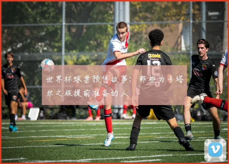 世界杯球票预售故事：那些为卡塔尔之旅提前准备的人
