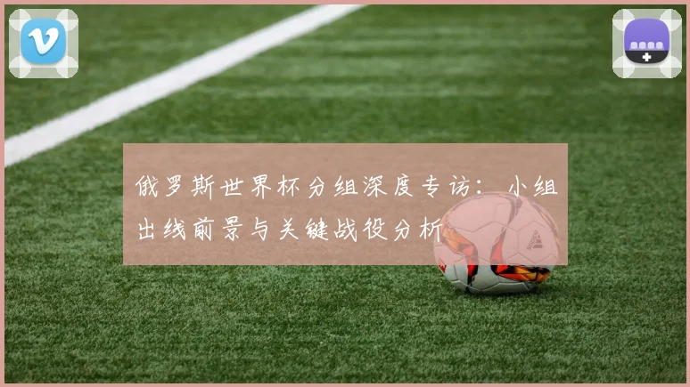 俄罗斯世界杯分组深度专访：小组出线前景与关键战役分析