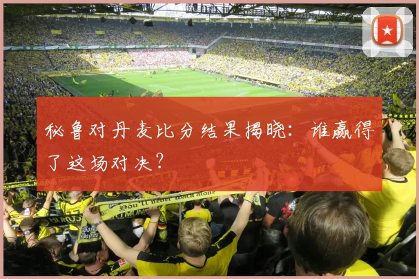 秘鲁对丹麦比分结果揭晓:谁赢得了这场对决?