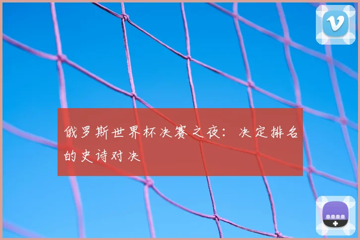 俄罗斯世界杯决赛之夜：决定排名的史诗对决