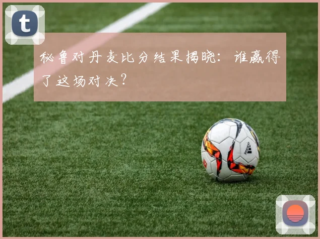 秘鲁对丹麦比分结果揭晓:谁赢得了这场对决?