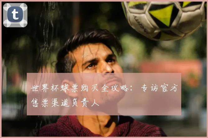 世界杯球票购买全攻略：专访官方售票渠道负责人