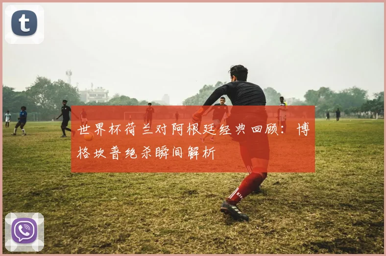 世界杯荷兰对阿根廷经典回顾：博格坎普绝杀瞬间解析