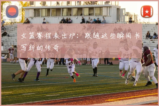 女篮赛程表出炉:跟随这些瞬间书写新的传奇