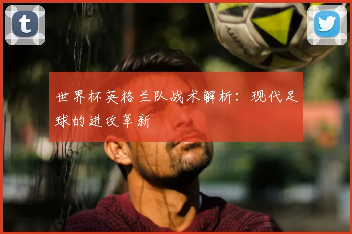 世界杯英格兰队战术解析：现代足球的进攻革新