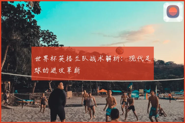 世界杯英格兰队战术解析：现代足球的进攻革新