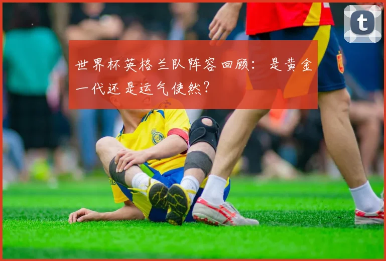 世界杯英格兰队阵容回顾：是黄金一代还是运气使然？