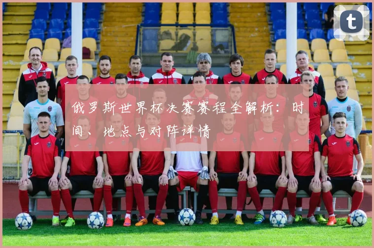 俄罗斯世界杯决赛赛程全解析：时间、地点与对阵详情