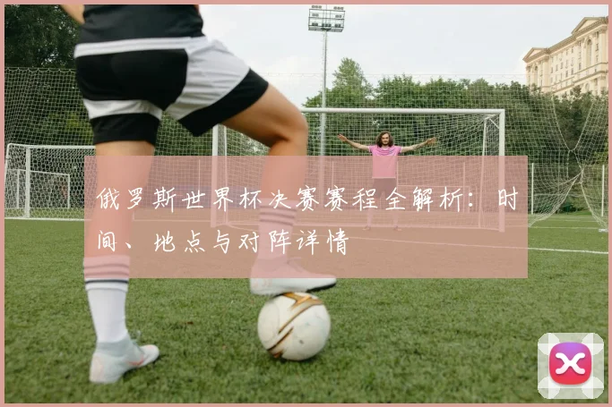俄罗斯世界杯决赛赛程全解析：时间、地点与对阵详情