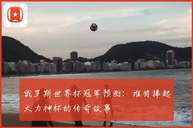 俄罗斯世界杯冠军预测：谁将捧起大力神杯的传奇故事